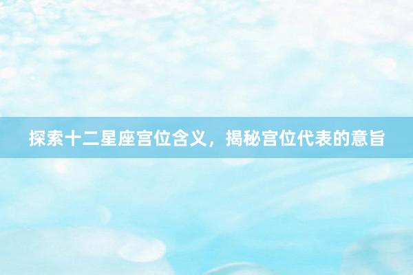 探索十二星座宫位含义，揭秘宫位代表的意旨